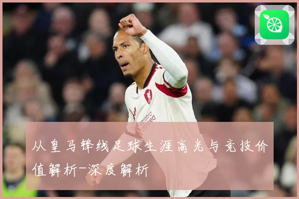 从皇马锋线足球生涯高光与竞技价值解析-深度解析