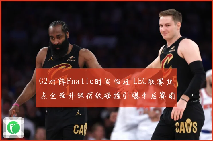 G2对阵Fnatic时间临近 LEC联赛焦点全面升级宿敌碰撞引爆季后赛前哨战-深度解析