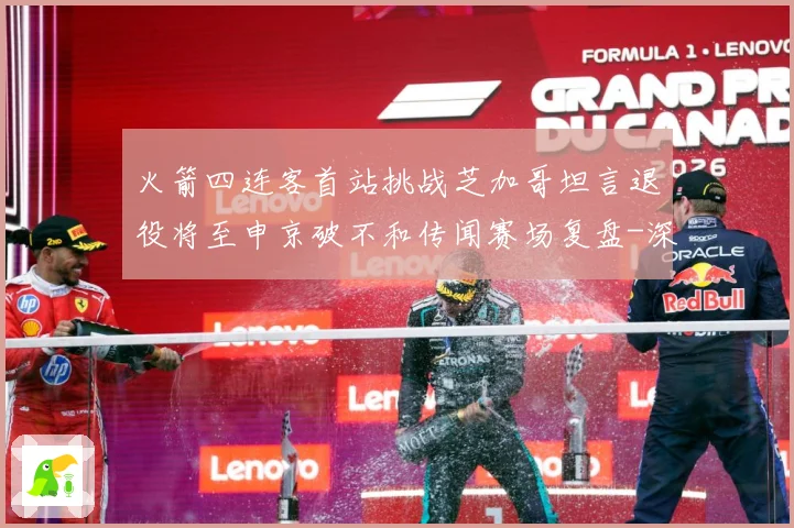火箭四连客首站挑战芝加哥坦言退役将至申京破不和传闻赛场复盘-深度解析