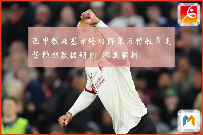 西甲数据塞尔塔对阵莱万特胜负走势预测数据研判-深度解析