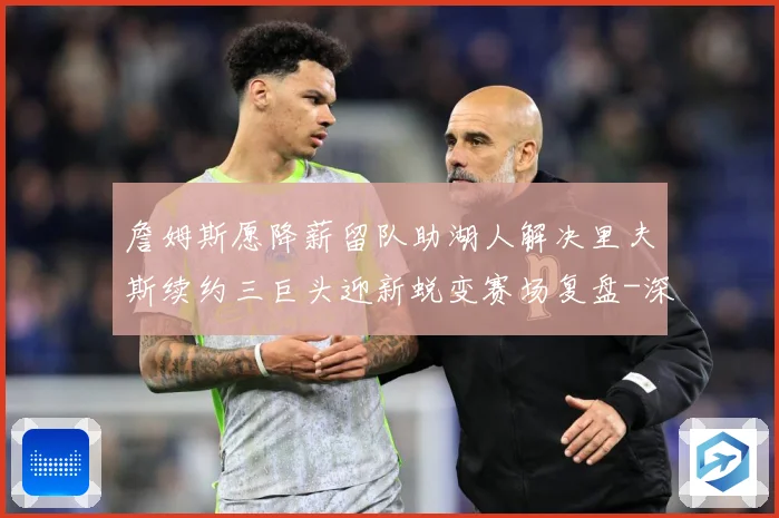 詹姆斯愿降薪留队助湖人解决里夫斯续约三巨头迎新蜕变赛场复盘-深度解析